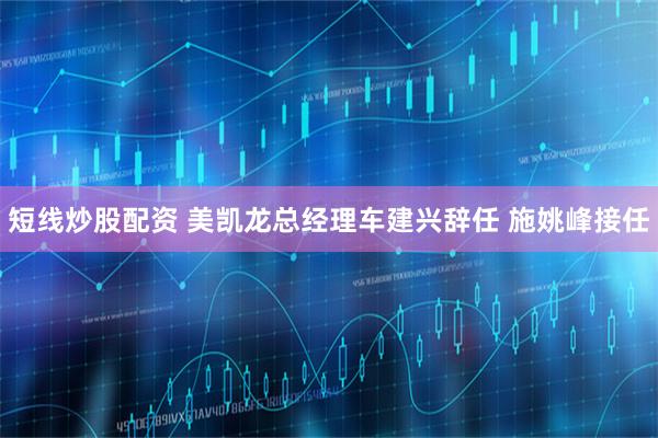 短线炒股配资 美凯龙总经理车建兴辞任 施姚峰接任