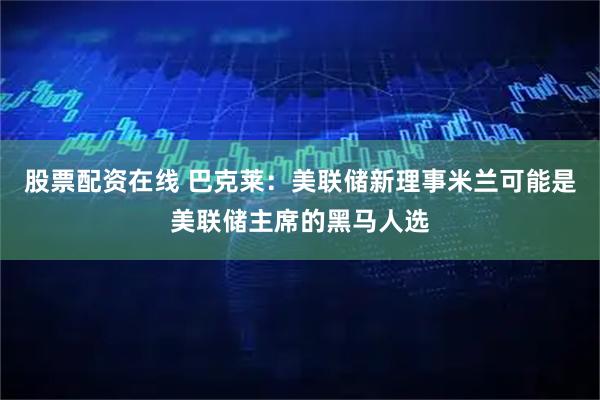 股票配资在线 巴克莱：美联储新理事米兰可能是美联储主席的黑马人选