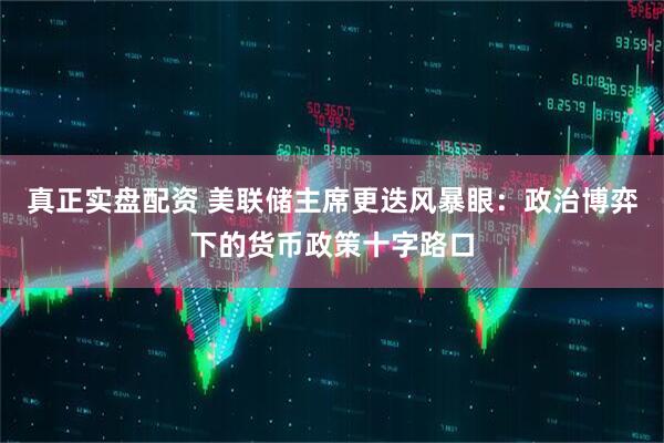 真正实盘配资 美联储主席更迭风暴眼：政治博弈下的货币政策十字路口