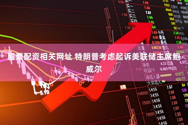 股票配资相关网址 特朗普考虑起诉美联储主席鲍威尔