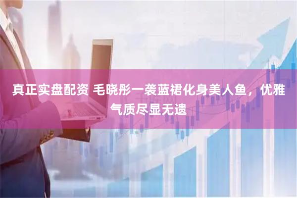 真正实盘配资 毛晓彤一袭蓝裙化身美人鱼，优雅气质尽显无遗