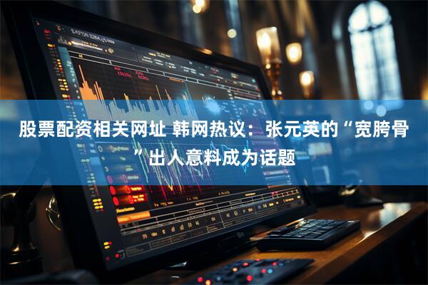 股票配资相关网址 韩网热议：张元英的“宽胯骨”出人意料成为话题