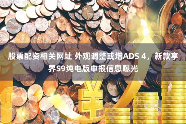 股票配资相关网址 外观调整或增ADS 4，新款享界S9纯电版申报信息曝光