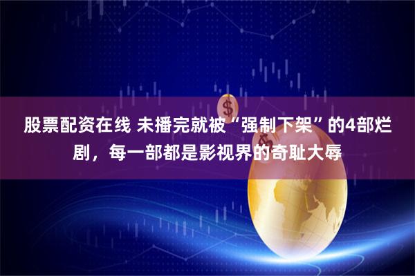 股票配资在线 未播完就被“强制下架”的4部烂剧，每一部都是影视界的奇耻大辱