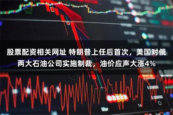 股票配资相关网址 特朗普上任后首次，美国对俄两大石油公司实施制裁，油价应声大涨4%