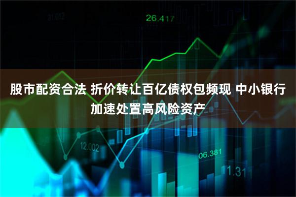 股市配资合法 折价转让百亿债权包频现 中小银行加速处置高风险资产